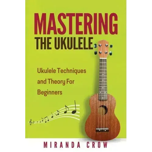 Mastering The Ukulele: Ukulele Techniques and Theory For Beginners - Second Edition